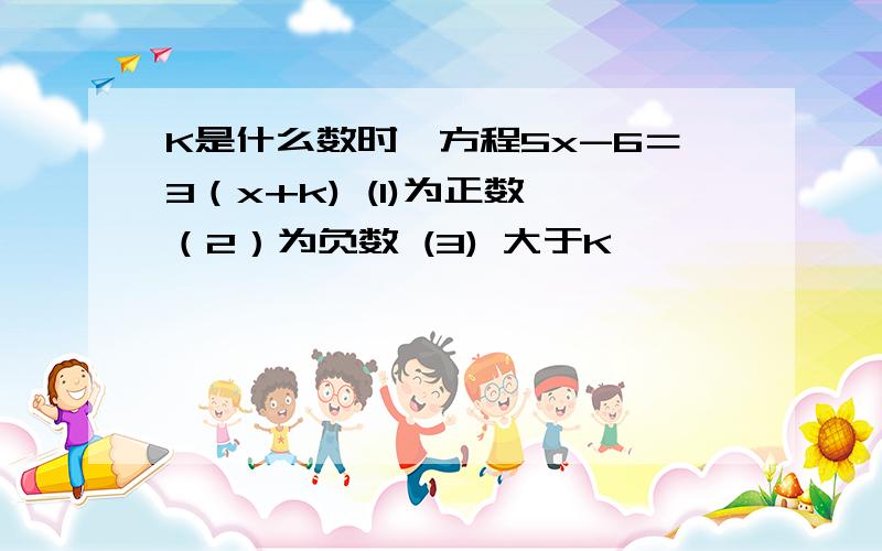 K是什么数时,方程5x-6＝3（x+k) (1)为正数 （2）为负数 (3) 大于K