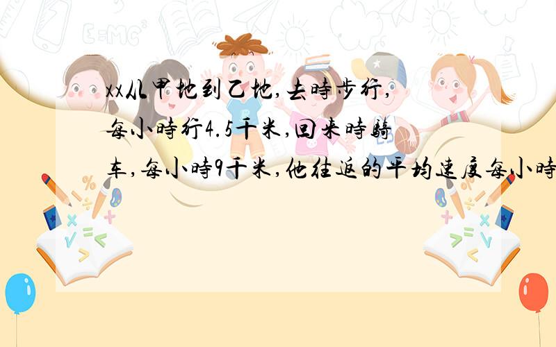 xx从甲地到乙地,去时步行,每小时行4.5千米,回来时骑车,每小时9千米,他往返的平均速度每小时多少千米注：要回答简单（含算式），要是自己的观点，我会给你个满意回答！