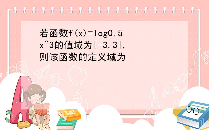 若函数f(x)=log0.5x^3的值域为[-3,3],则该函数的定义域为