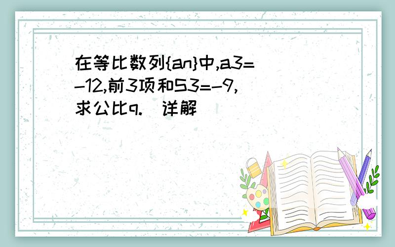 在等比数列{an}中,a3=-12,前3项和S3=-9,求公比q.(详解）