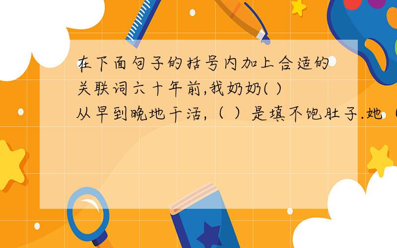 在下面句子的括号内加上合适的关联词六十年前,我奶奶( )从早到晚地干活,（ ）是填不饱肚子.她（ ）关心自己的丈夫和孩子,（ ）对自己的乡邻也很同情.有一次邻居张大婶死了,她（ ）自己