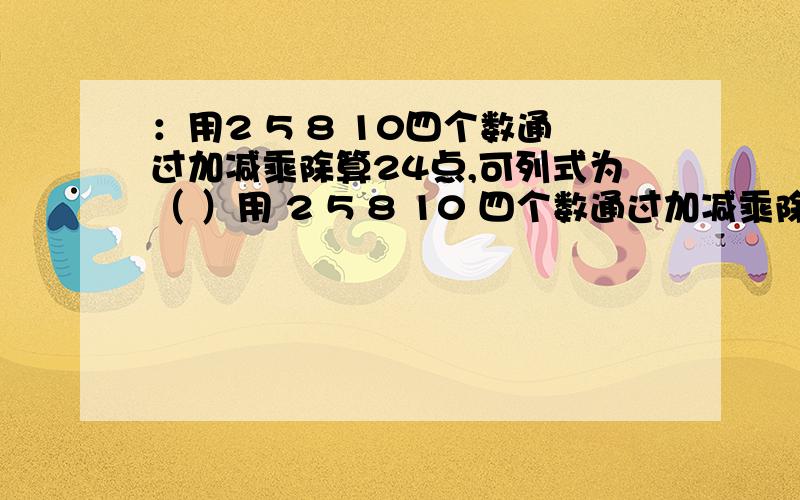 ：用2 5 8 10四个数通过加减乘除算24点,可列式为（ ）用 2 5 8 10 四个数通过加减乘除算24点,可列式为（ ）