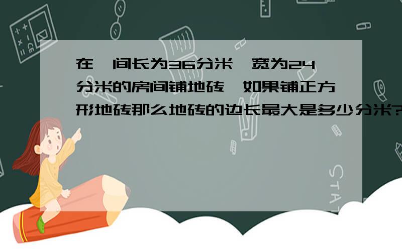 在一间长为36分米,宽为24分米的房间铺地砖,如果铺正方形地砖那么地砖的边长最大是多少分米?,一共需要多少块地砖?