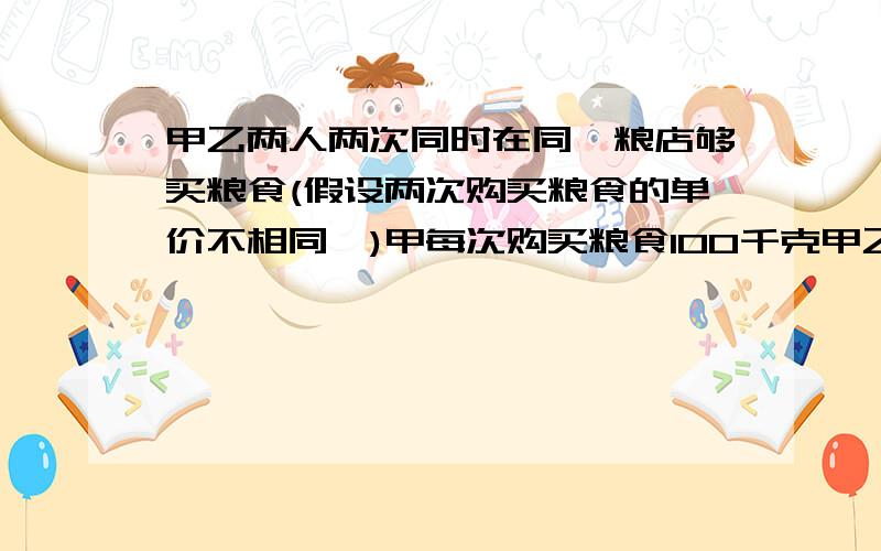 甲乙两人两次同时在同一粮店够买粮食(假设两次购买粮食的单价不相同,)甲每次购买粮食100千克甲乙两人两次同时在同一粮店够买粮食（假设两次购买粮食的单价不相同,）甲每次购买粮食100