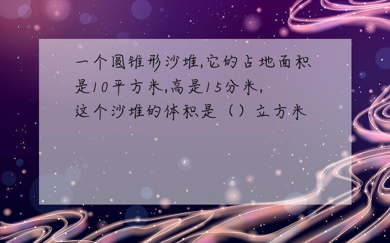 一个圆锥形沙堆,它的占地面积是10平方米,高是15分米,这个沙堆的体积是（）立方米