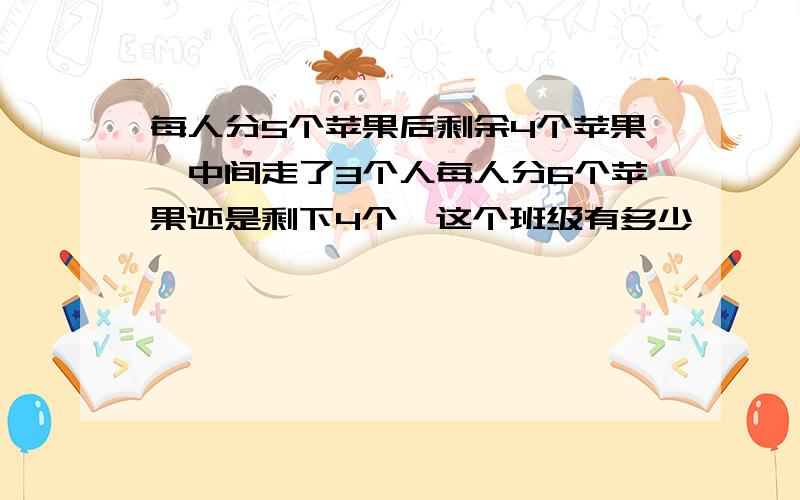 每人分5个苹果后剩余4个苹果,中间走了3个人每人分6个苹果还是剩下4个,这个班级有多少