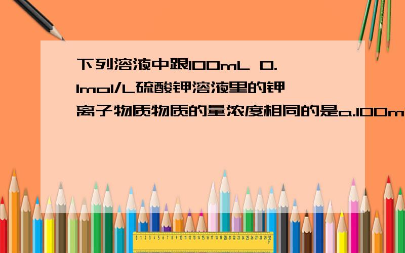 下列溶液中跟100mL 0.1mol/L硫酸钾溶液里的钾离子物质物质的量浓度相同的是a.100mL 0.2mol/L KCl溶液b.200mL 0.1mol/L KNO3溶液c.100mL 0.1mol/L KNO3溶液d.50ml 0.2mol/L 磷酸钾溶液