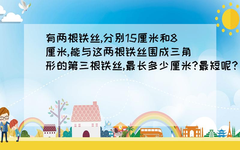 有两根铁丝,分别15厘米和8厘米,能与这两根铁丝围成三角形的第三根铁丝,最长多少厘米?最短呢?