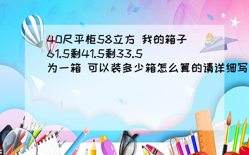 40尺平柜58立方 我的箱子61.5剩41.5剩33.5为一箱 可以装多少箱怎么算的请详细写下来~