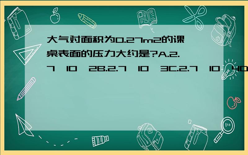 大气对面积为0.27m2的课桌表面的压力大约是?A.2.7*10^2B.2.7*10^3C.2.7*10^4D.2.7*10^5