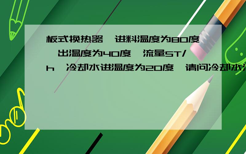 板式换热器,进料温度为80度,出温度为40度,流量5T/h,冷却水进温度为20度,请问冷却水流量应该是多少?