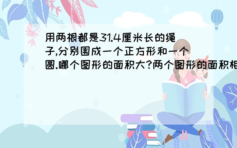 用两根都是31.4厘米长的绳子,分别围成一个正方形和一个圆.哪个图形的面积大?两个图形的面积相差多少?