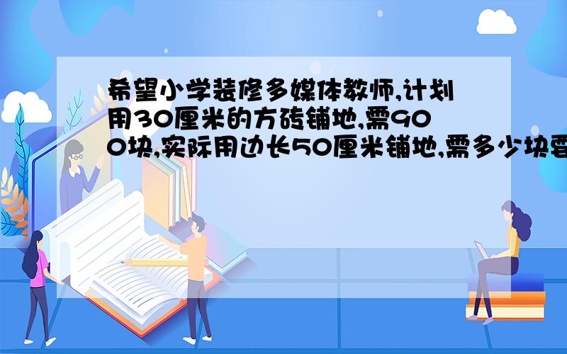 希望小学装修多媒体教师,计划用30厘米的方砖铺地,需900块,实际用边长50厘米铺地,需多少块要用比例解答