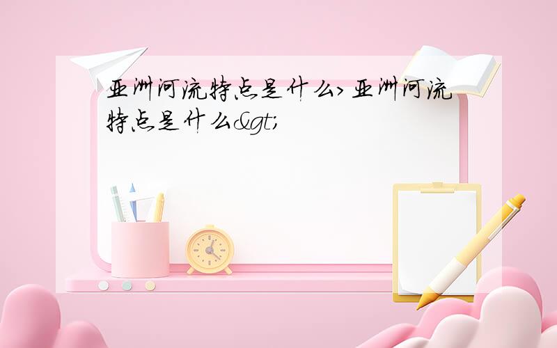 亚洲河流特点是什么>亚洲河流特点是什么>