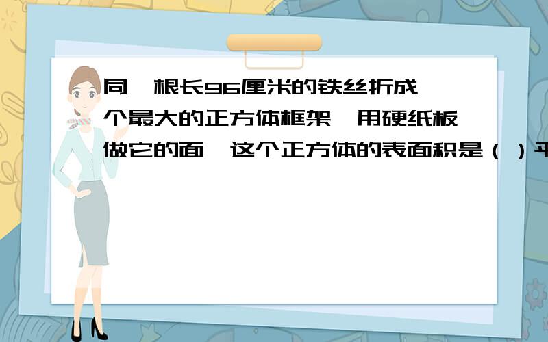 同一根长96厘米的铁丝折成一个最大的正方体框架,用硬纸板做它的面,这个正方体的表面积是（）平方厘米,体积是（）立方厘米