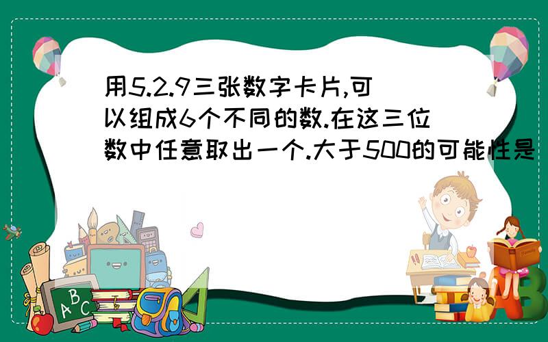 用5.2.9三张数字卡片,可以组成6个不同的数.在这三位数中任意取出一个.大于500的可能性是（）小于950的可能性是（）大于900的可能性是（）小于300的可能性是（）取出的偶数的可能性是（）