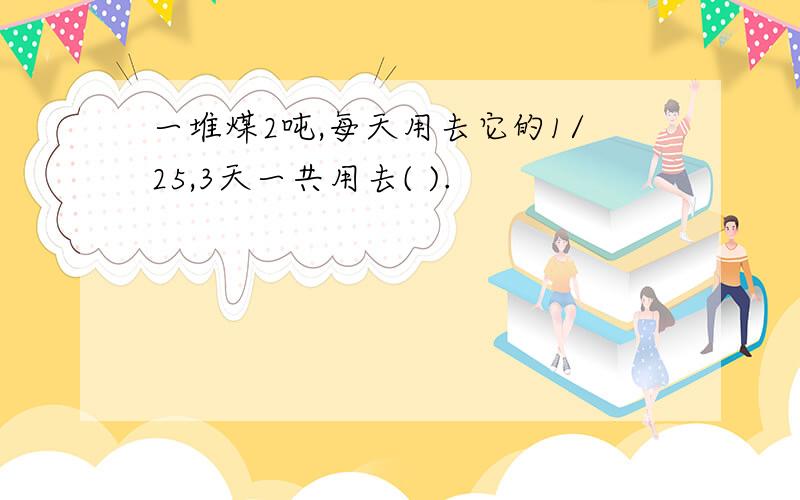 一堆煤2吨,每天用去它的1/25,3天一共用去( ).