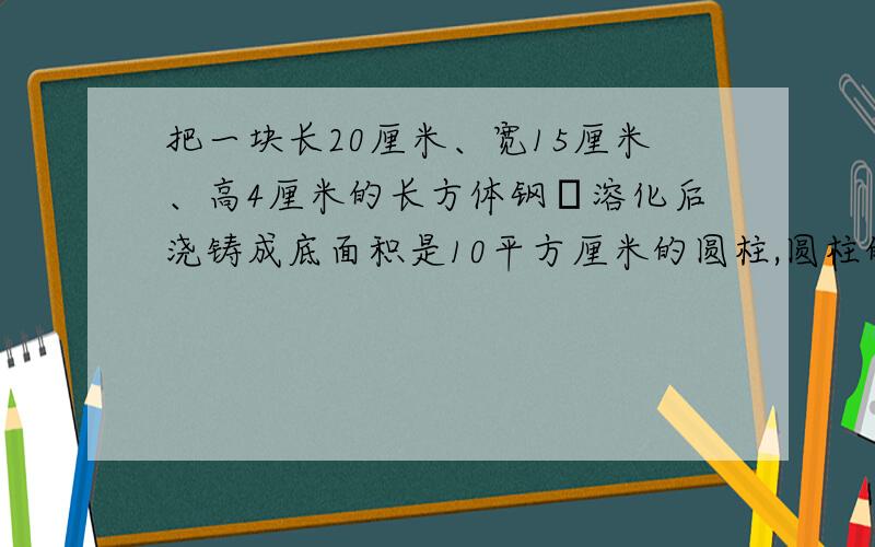 把一块长20厘米、宽15厘米、高4厘米的长方体钢抷溶化后浇铸成底面积是10平方厘米的圆柱,圆柱的高是多少