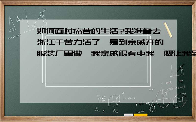 如何面对痛苦的生活?我准备去浙江干苦力活了,是到亲戚开的服装厂里做,我亲戚很看中我,想让我到办公室里做,每天只半天活都可以,我拒绝了,想先从最底层的服装工人做起,不搞特殊,和其他