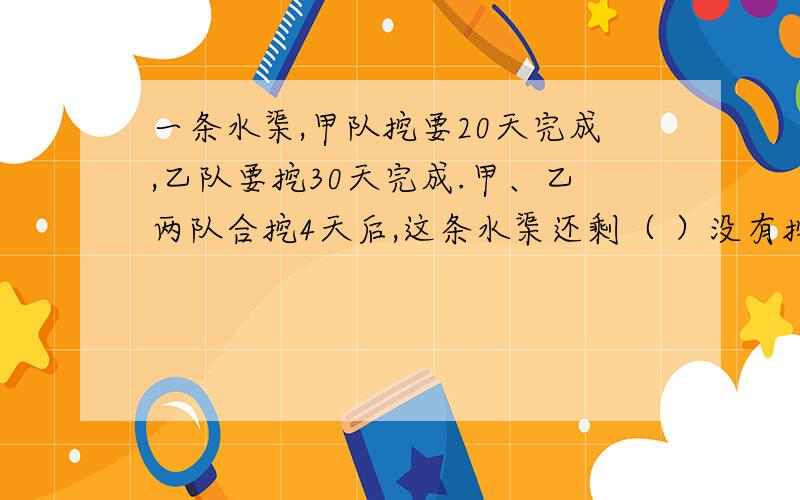 一条水渠,甲队挖要20天完成,乙队要挖30天完成.甲、乙两队合挖4天后,这条水渠还剩（ ）没有挖?