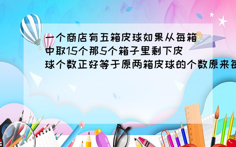 一个商店有五箱皮球如果从每箱中取15个那5个箱子里剩下皮球个数正好等于原两箱皮球的个数原来每箱装了几个