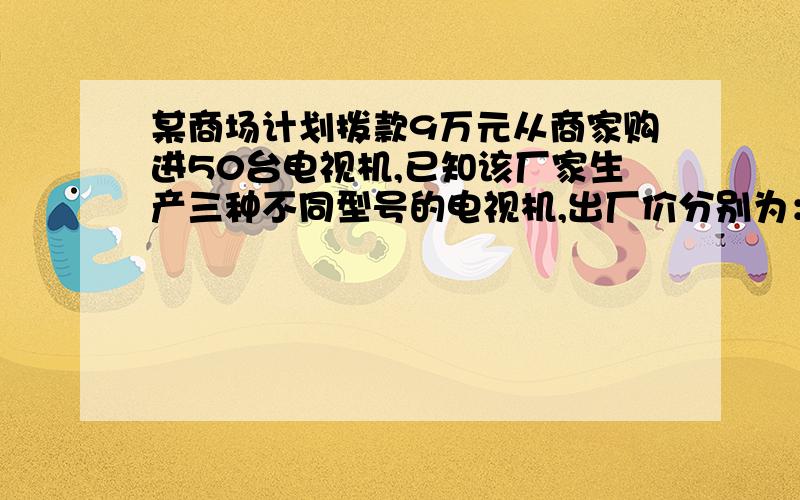 某商场计划拨款9万元从商家购进50台电视机,已知该厂家生产三种不同型号的电视机,出厂价分别为：（见下）甲种每台1500元,乙种每台2100元,丙种每台2500元,若商场准备用9万元同时购进种不同