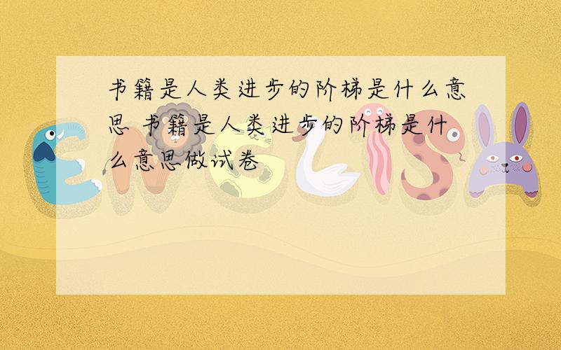 书籍是人类进步的阶梯是什么意思 书籍是人类进步的阶梯是什么意思做试卷