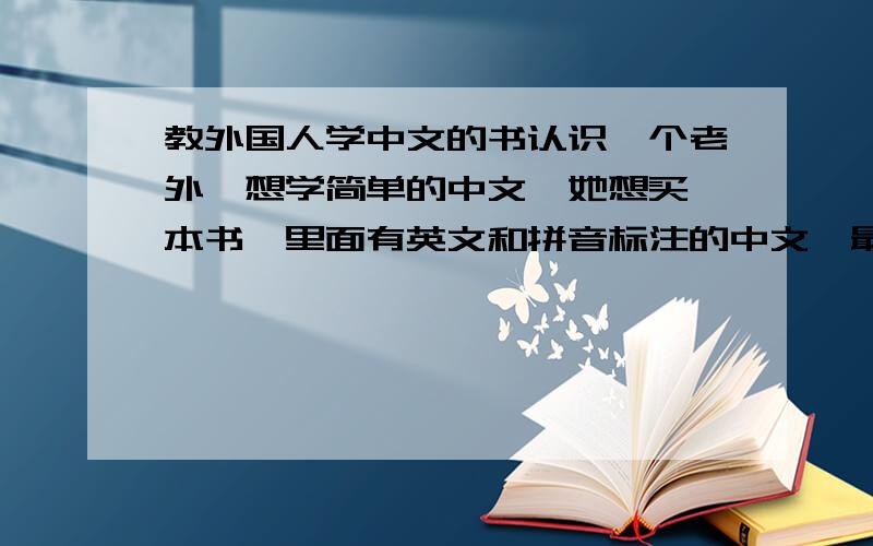 教外国人学中文的书认识一个老外,想学简单的中文,她想买一本书,里面有英文和拼音标注的中文,最好书里面有些简单的交流用语.麻烦推荐一下,