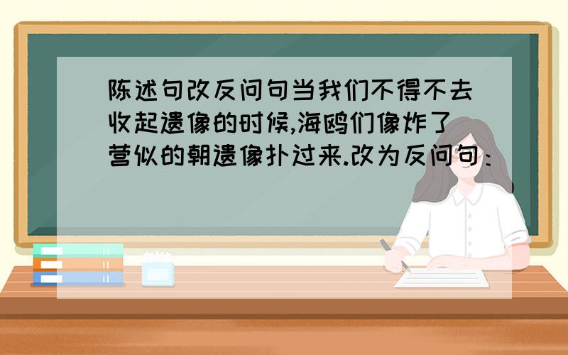 陈述句改反问句当我们不得不去收起遗像的时候,海鸥们像炸了营似的朝遗像扑过来.改为反问句：_______________________________________