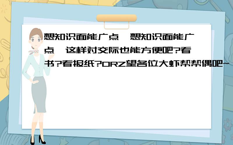 想知识面能广点,想知识面能广点,这样对交际也能方便吧?看书?看报纸?ORZ望各位大虾帮帮偶吧~