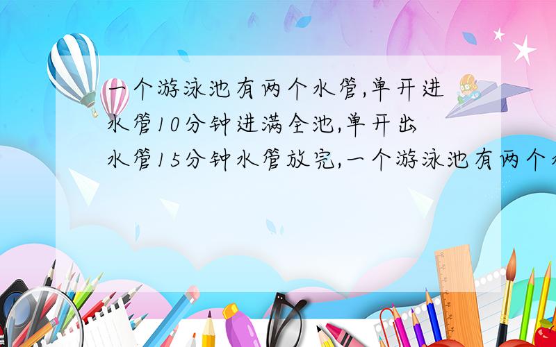 一个游泳池有两个水管,单开进水管10分钟进满全池,单开出水管15分钟水管放完,一个游泳池有两个水管,单开进水管10分钟进满全池,单开出水管15分钟水放完,两管同时打开,几分钟可进满全池的4