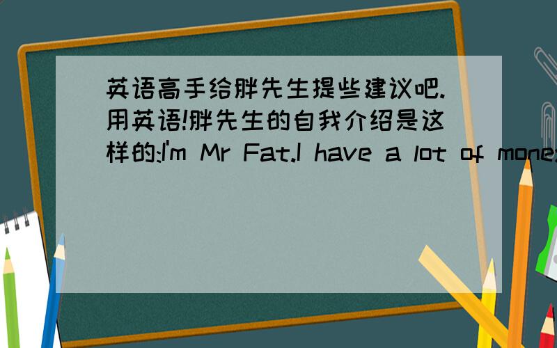 英语高手给胖先生提些建议吧.用英语!胖先生的自我介绍是这样的:I'm Mr Fat.I have a lot of money.Ican buy many expensive things.ButI have no friends.So I always feel unhappy.How can I be a happy man?Can you give me some good id