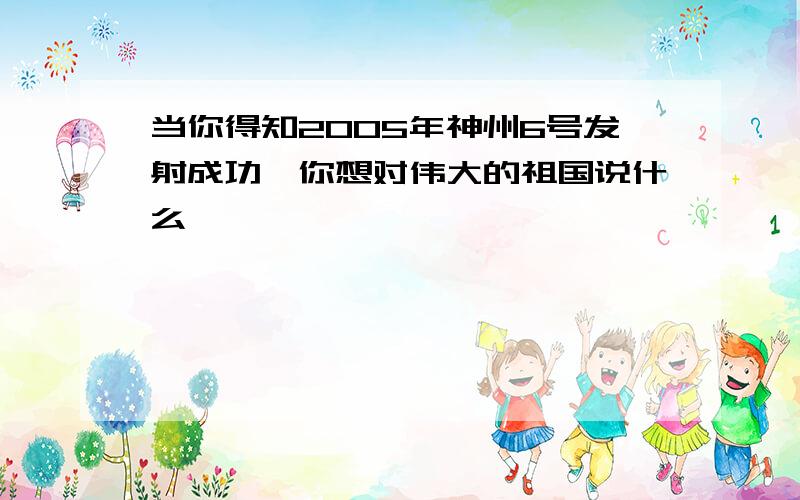 当你得知2005年神州6号发射成功,你想对伟大的祖国说什么