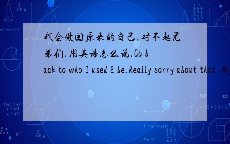 我会做回原来的自己,对不起兄弟们.用英语怎么说.Go back to who I used 2 be.Really sorry about that ,My BRO.is that right？