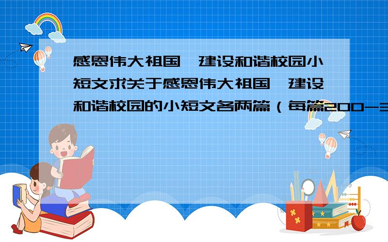 感恩伟大祖国,建设和谐校园小短文求关于感恩伟大祖国,建设和谐校园的小短文各两篇（每篇200-300字）.