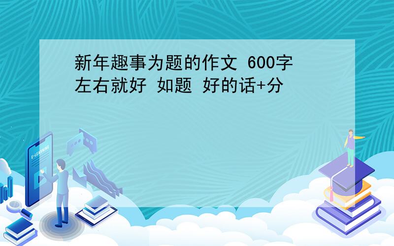 新年趣事为题的作文 600字左右就好 如题 好的话+分