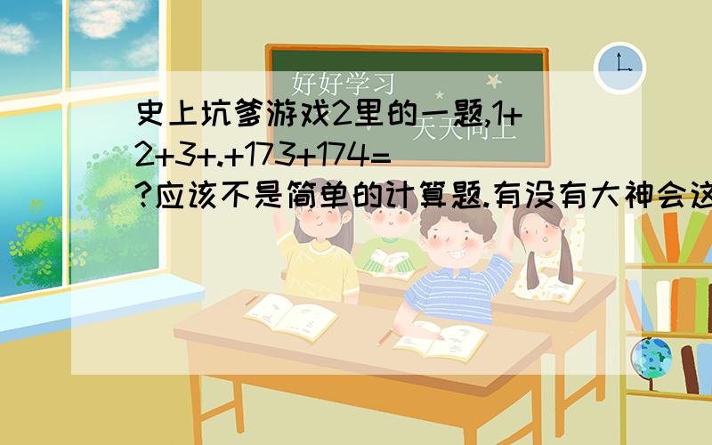 史上坑爹游戏2里的一题,1+2+3+.+173+174=?应该不是简单的计算题.有没有大神会这个游戏研发的就比较坑爹.有没有玩过这个游戏过关的.答案不是那么简单的算术题.关卡到这过不去了.上面回答的