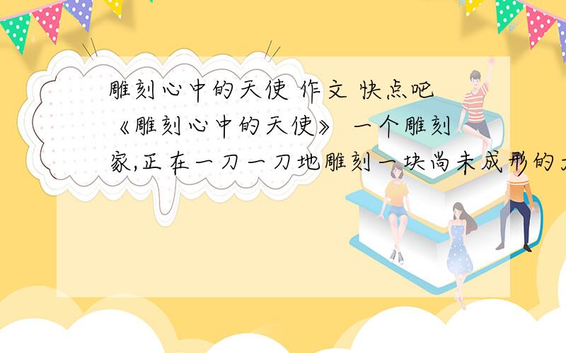 雕刻心中的天使 作文 快点吧《雕刻心中的天使》 一个雕刻家,正在一刀一刀地雕刻一块尚未成形的大理 石,渐渐地,脑袋、肩膀都露出来了,雕出了一个美丽 的天使.一个小女孩看到了,问：你