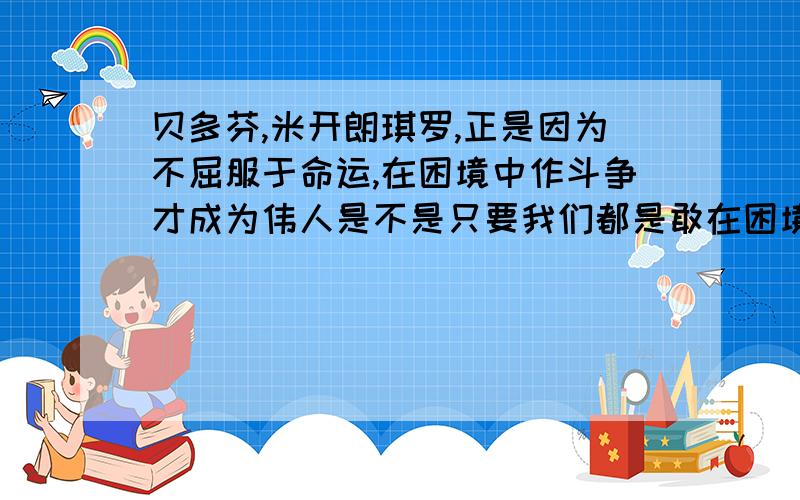 贝多芬,米开朗琪罗,正是因为不屈服于命运,在困境中作斗争才成为伟人是不是只要我们都是敢在困境中作斗争,都会取得成功?他们的天才,我怀疑正是因为困境磨练了他们的心智,使之灵感大增