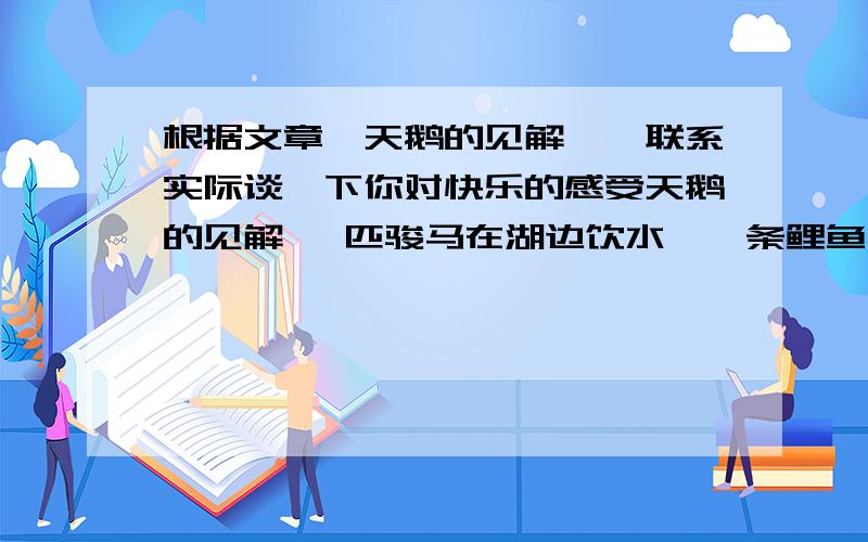 根据文章《天鹅的见解》,联系实际谈一下你对快乐的感受天鹅的见解 一匹骏马在湖边饮水,一条鲤鱼在湖里吹气泡,一只雄鹰在湖面上空盘旋.雄鹰一会儿直冲云霄,一会儿滑翔下来,不屑一顾地