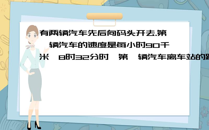 有两辆汽车先后向码头开去.第一辆汽车的速度是每小时90千米,8时32分时,第一辆汽车离车站的距离是第二辆车的1.2倍,到9时20分时,第一辆汽车离车站的距离是第二辆汽车的2倍.如果第一辆汽车