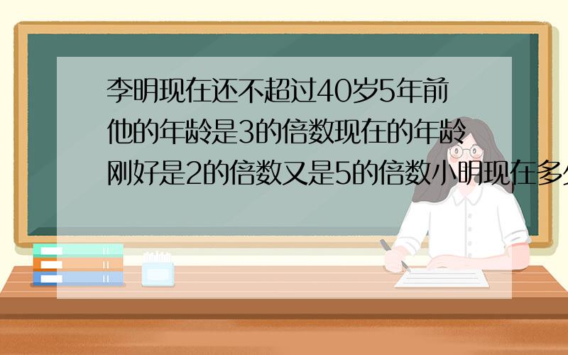 李明现在还不超过40岁5年前他的年龄是3的倍数现在的年龄刚好是2的倍数又是5的倍数小明现在多少岁