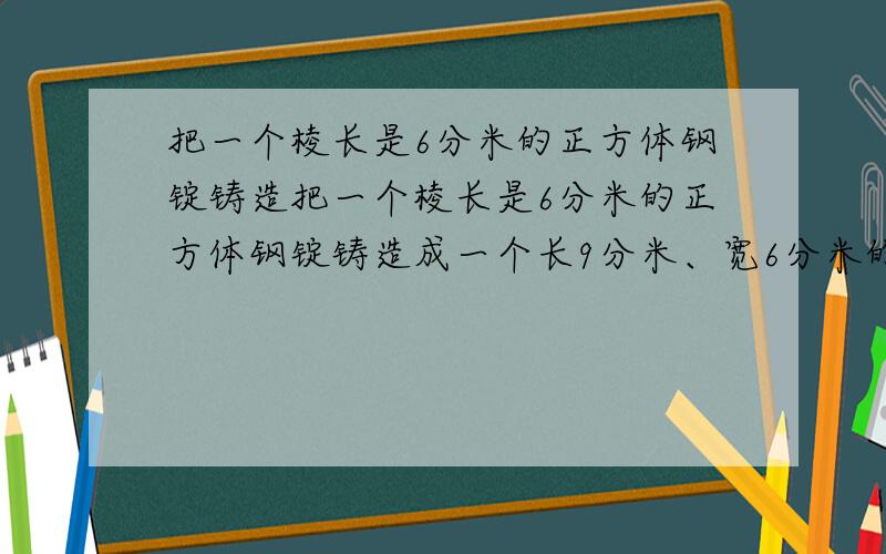 把一个棱长是6分米的正方体钢锭铸造把一个棱长是6分米的正方体钢锭铸造成一个长9分米、宽6分米的长方体，它的高是多少分米？如果每立方分米钢材重7.8KG，这块钢锭重多少千克？