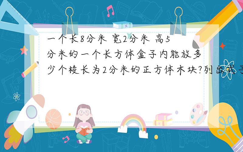 一个长8分米 宽2分米 高5分米的一个长方体盒子内能放多少个棱长为2分米的正方体木块?列出式子