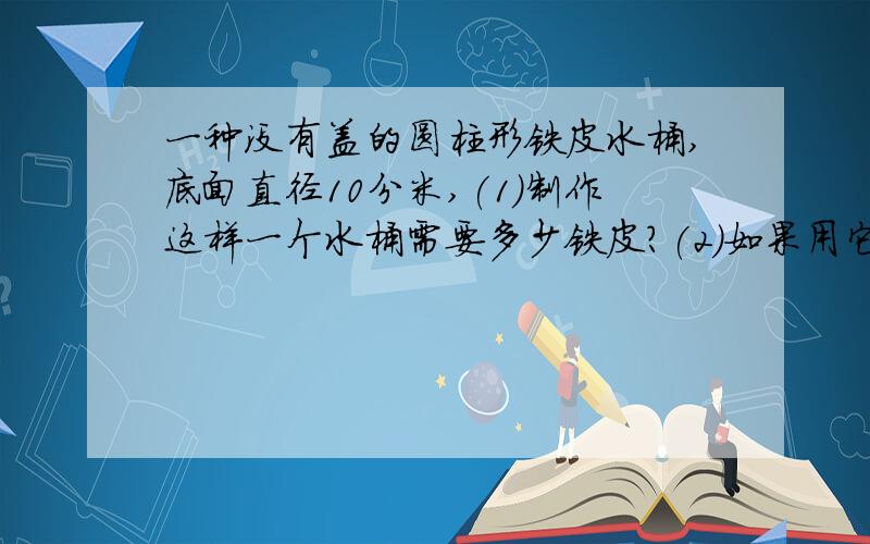 一种没有盖的圆柱形铁皮水桶,底面直径10分米,(1)制作这样一个水桶需要多少铁皮?(2)如果用它来装满水,最多能装多少升水?