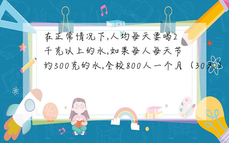 在正常情况下,人均每天要喝2千克以上的水,如果每人每天节约500克的水,全校800人一个月（30天）节约的水可供缺水地区多少人喝一天?