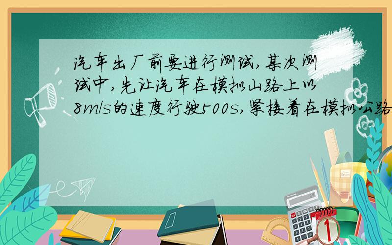 汽车出厂前要进行测试,某次测试中,先让汽车在模拟山路上以8m/s的速度行驶500s,紧接着在模拟公路上以20m/s的速度行驶100s,求：（1）该汽车在模拟山路上行驶3的路程；（2）汽车在整个测试中