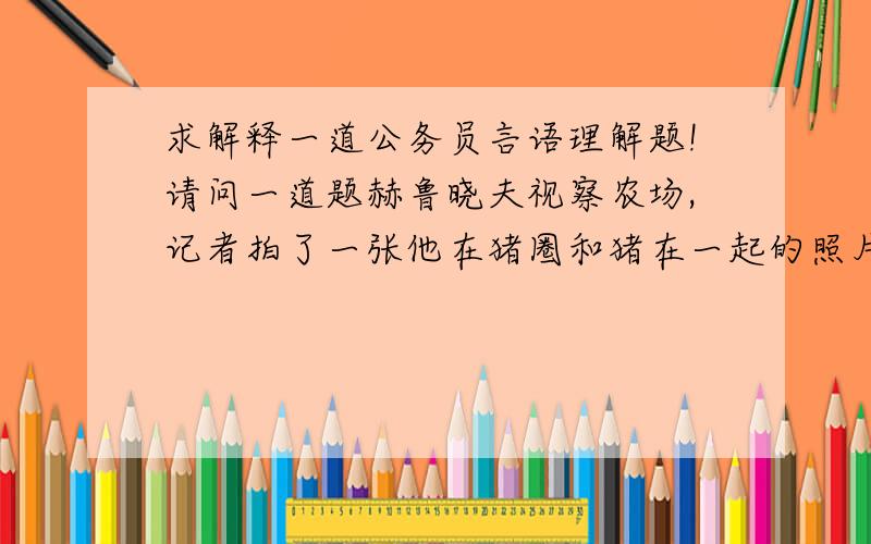 求解释一道公务员言语理解题!请问一道题赫鲁晓夫视察农场,记者拍了一张他在猪圈和猪在一起的照片.记者本想对领袖深入实际大加赞赏一番,可是回去后却为难起来,不知道该给照片标一个