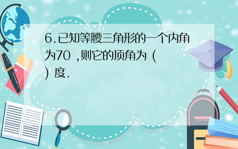 6.已知等腰三角形的一个内角为70 ,则它的顶角为 ( ) 度.