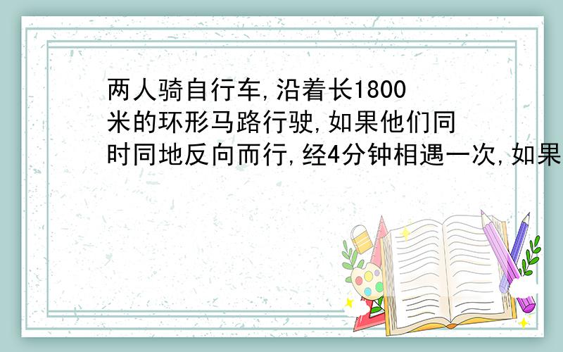 两人骑自行车,沿着长1800米的环形马路行驶,如果他们同时同地反向而行,经4分钟相遇一次,如果他们同时同地同向而行,经36分钟相遇一次,